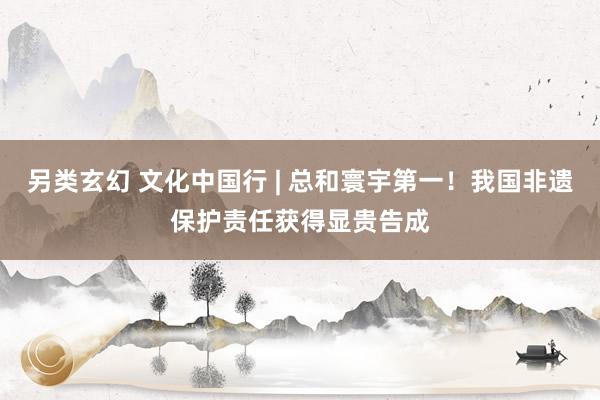 另类玄幻 文化中国行 | 总和寰宇第一！我国非遗保护责任获得显贵告成