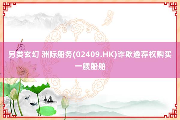 另类玄幻 洲际船务(02409.HK)诈欺遴荐权购买一艘船舶