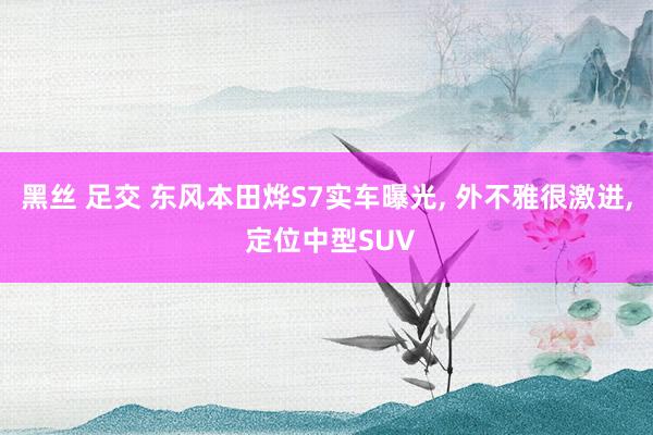 黑丝 足交 东风本田烨S7实车曝光， 外不雅很激进， 定位中型SUV
