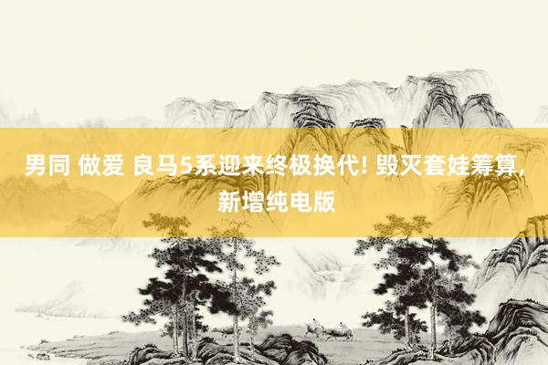 男同 做爱 良马5系迎来终极换代! 毁灭套娃筹算， 新增纯电版