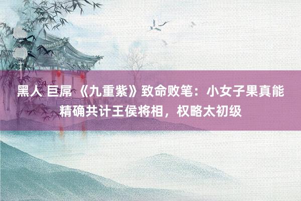 黑人 巨屌 《九重紫》致命败笔：小女子果真能精确共计王侯将相，权略太初级