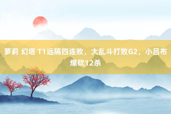 萝莉 幻塔 T1远隔四连败，大乱斗打败G2，小吕布爆砍12杀