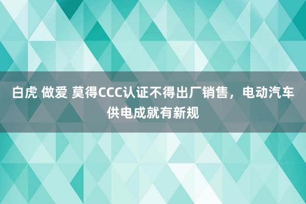 白虎 做爱 莫得CCC认证不得出厂销售，电动汽车供电成就有新规