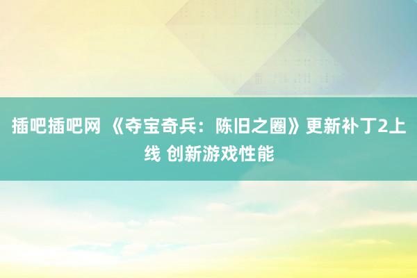 插吧插吧网 《夺宝奇兵：陈旧之圈》更新补丁2上线 创新游戏性能