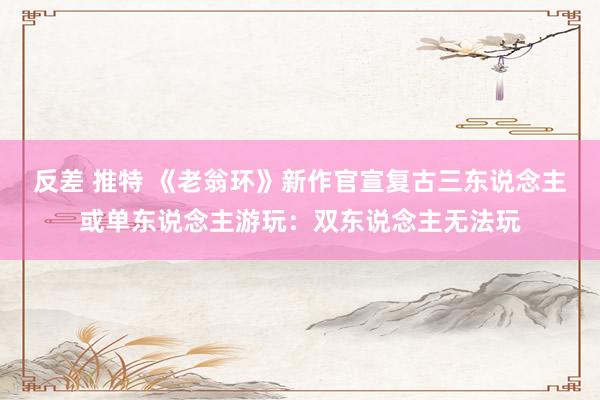 反差 推特 《老翁环》新作官宣复古三东说念主或单东说念主游玩：双东说念主无法玩
