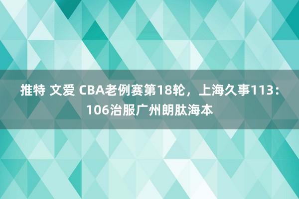 推特 文爱 CBA老例赛第18轮，上海久事113：106治服广州朗肽海本
