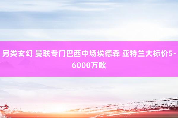 另类玄幻 曼联专门巴西中场埃德森 亚特兰大标价5-6000万欧