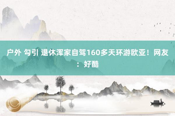 户外 勾引 退休浑家自驾160多天环游欧亚！网友：好酷
