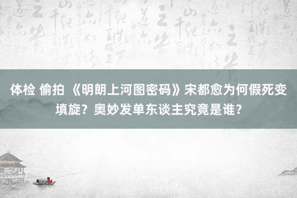 体检 偷拍 《明朗上河图密码》宋都愈为何假死变填旋？奥妙发单东谈主究竟是谁？