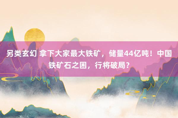 另类玄幻 拿下大家最大铁矿，储量44亿吨！中国铁矿石之困，行将破局？