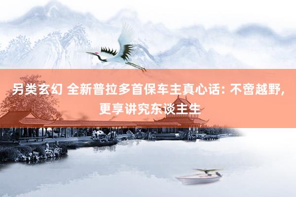 另类玄幻 全新普拉多首保车主真心话: 不啻越野， 更享讲究东谈主生