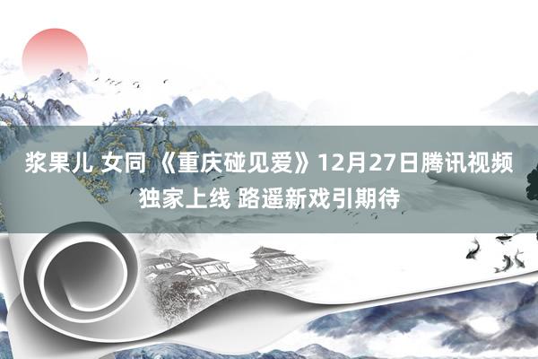 浆果儿 女同 《重庆碰见爱》12月27日腾讯视频独家上线 路遥新戏引期待