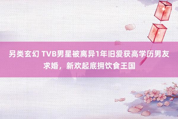 另类玄幻 TVB男星被离异1年旧爱获高学历男友求婚，新欢起底拥饮食王国