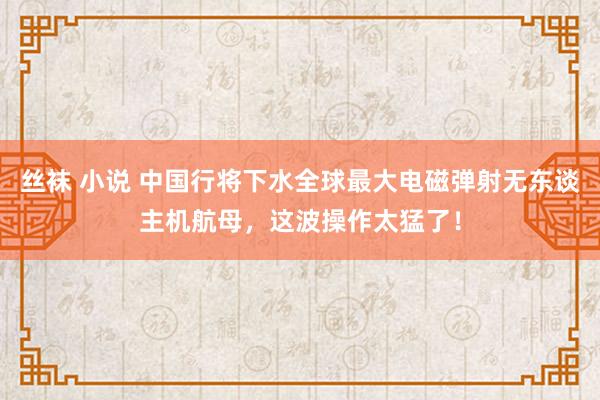 丝袜 小说 中国行将下水全球最大电磁弹射无东谈主机航母，这波操作太猛了！