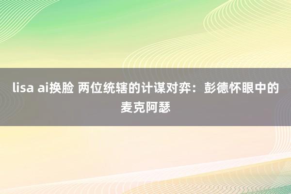 lisa ai换脸 两位统辖的计谋对弈：彭德怀眼中的麦克阿瑟