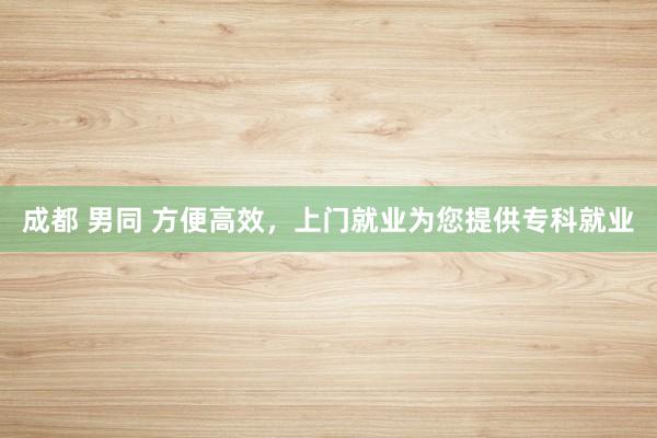 成都 男同 方便高效，上门就业为您提供专科就业