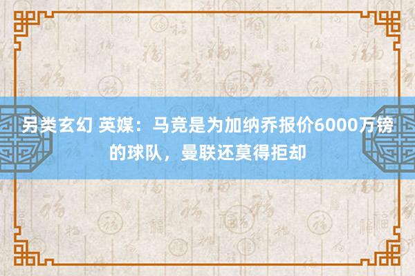 另类玄幻 英媒：马竞是为加纳乔报价6000万镑的球队，曼联还莫得拒却