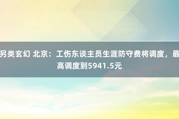 另类玄幻 北京：工伤东谈主员生涯防守费将调度，最高调度到5941.5元