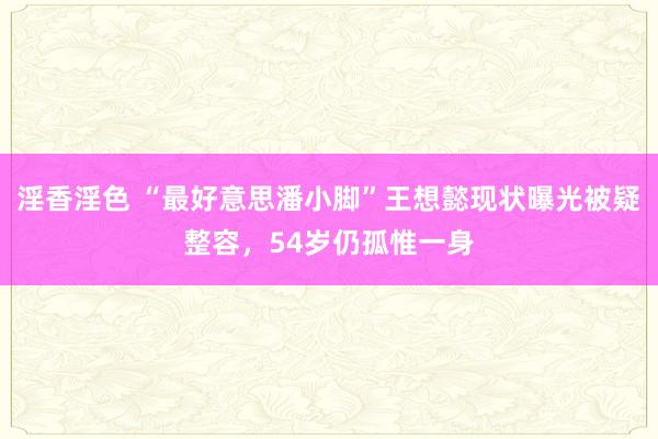 淫香淫色 “最好意思潘小脚”王想懿现状曝光被疑整容，54岁仍孤惟一身