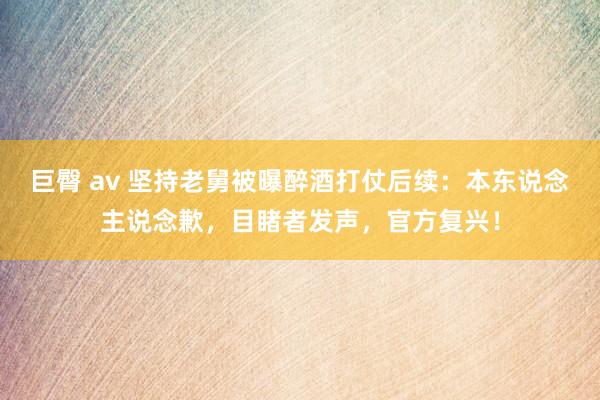 巨臀 av 坚持老舅被曝醉酒打仗后续：本东说念主说念歉，目睹者发声，官方复兴！