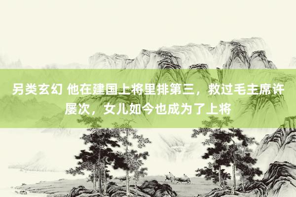 另类玄幻 他在建国上将里排第三，救过毛主席许屡次，女儿如今也成为了上将