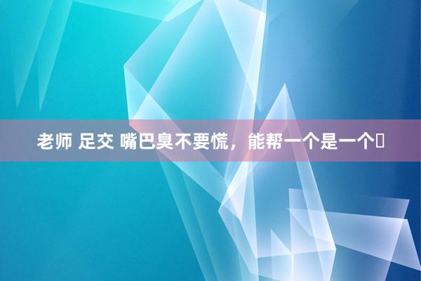 老师 足交 嘴巴臭不要慌,能帮一个是一个❗