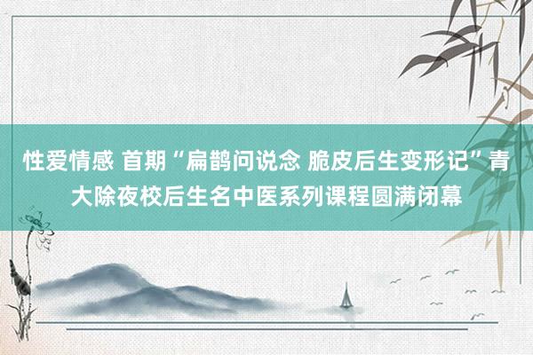 性爱情感 首期“扁鹊问说念 脆皮后生变形记”青大除夜校后生名中医系列课程圆满闭幕