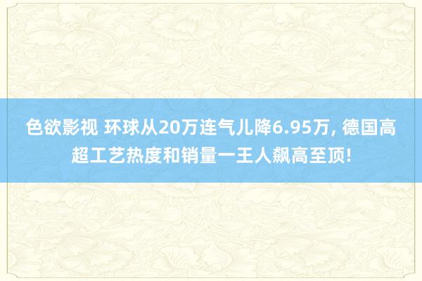 色欲影视 环球从20万连气儿降6.95万， 德国高超工艺热度和销量一王人飙高至顶!