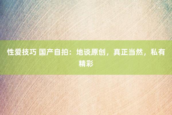 性爱技巧 国产自拍：地谈原创，真正当然，私有精彩