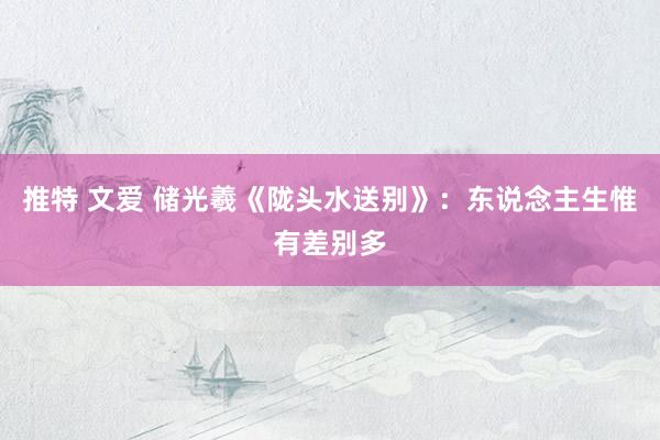 推特 文爱 储光羲《陇头水送别》：东说念主生惟有差别多