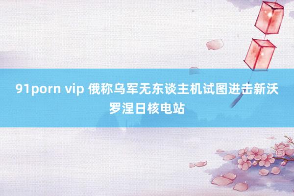 91porn vip 俄称乌军无东谈主机试图进击新沃罗涅日核电站