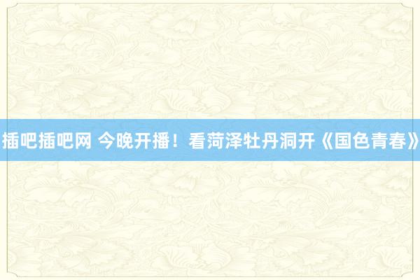 插吧插吧网 今晚开播！看菏泽牡丹洞开《国色青春》