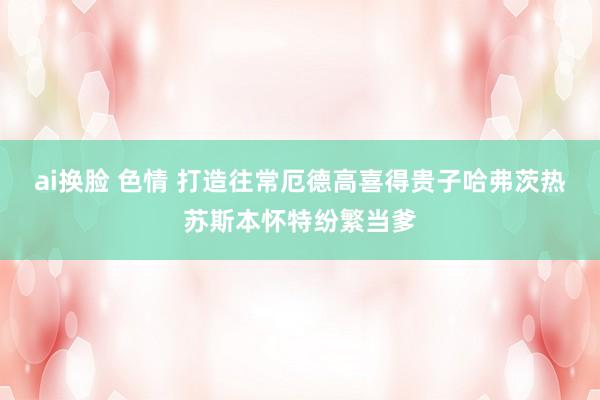 ai换脸 色情 打造往常厄德高喜得贵子哈弗茨热苏斯本怀特纷繁当爹