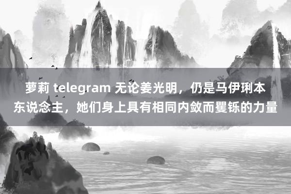 萝莉 telegram 无论姜光明，仍是马伊琍本东说念主，她们身上具有相同内敛而矍铄的力量