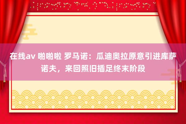 在线av 啪啪啦 罗马诺：瓜迪奥拉原意引进库萨诺夫，来回照旧插足终末阶段