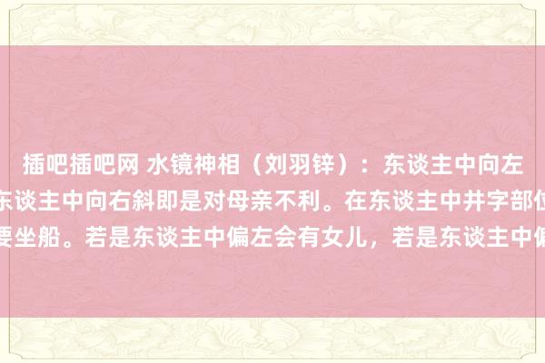 插吧插吧网 水镜神相（刘羽锌）：东谈主中向左偏是对父亲不利，若是东谈主中向右斜即是对母亲不利。在东谈主中井字部位若是有横纹，千万不要坐船。若是东谈主中偏左会有女儿，若是东谈主中偏右即是会有女儿。若是东谈主中凹凸平平莫得凹下，家中的...