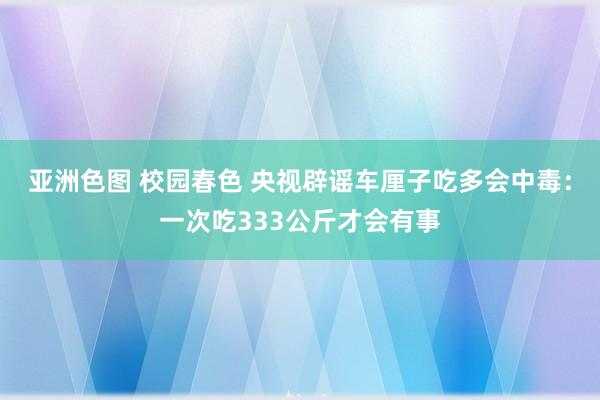 亚洲色图 校园春色 央视辟谣车厘子吃多会中毒：一次吃333公斤才会有事