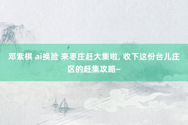 邓紫棋 ai换脸 来枣庄赶大集啦， 收下这份台儿庄区的赶集攻略~