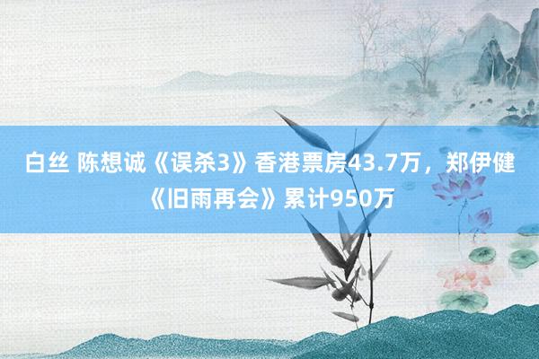白丝 陈想诚《误杀3》香港票房43.7万，郑伊健《旧雨再会》累计950万
