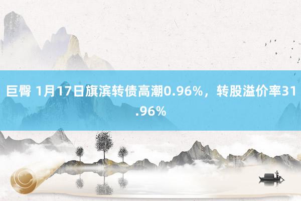 巨臀 1月17日旗滨转债高潮0.96%，转股溢价率31.96%