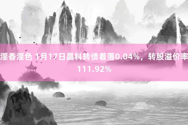 淫香淫色 1月17日晶科转债着落0.04%，转股溢价率111.92%
