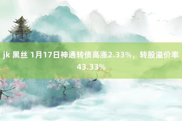 jk 黑丝 1月17日神通转债高涨2.33%，转股溢价率43.33%