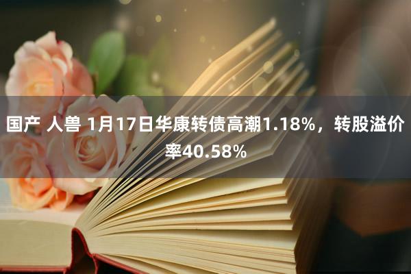 国产 人兽 1月17日华康转债高潮1.18%，转股溢价率40.58%