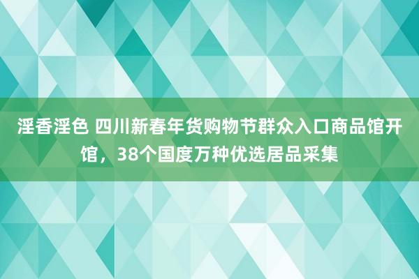 淫香淫色 四川新春年货购物节群众入口商品馆开馆，38个国度万种优选居品采集