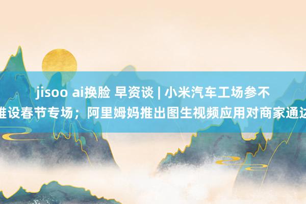 jisoo ai换脸 早资谈 | 小米汽车工场参不雅设春节专场；阿里姆妈推出图生视频应用对商家通达