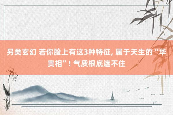另类玄幻 若你脸上有这3种特征， 属于天生的“华贵相”! 气质根底遮不住