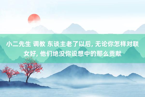 小二先生 调教 东谈主老了以后， 无论你怎样对联女好， 他们绝没你设想中的那么贡献