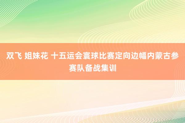 双飞 姐妹花 十五运会寰球比赛定向边幅内蒙古参赛队备战集训