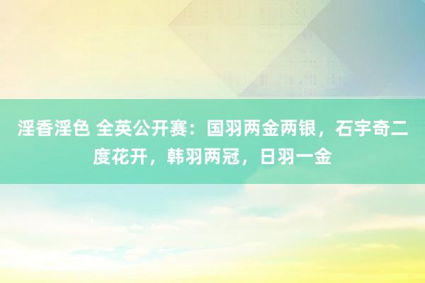 淫香淫色 全英公开赛：国羽两金两银，石宇奇二度花开，韩羽两冠，日羽一金