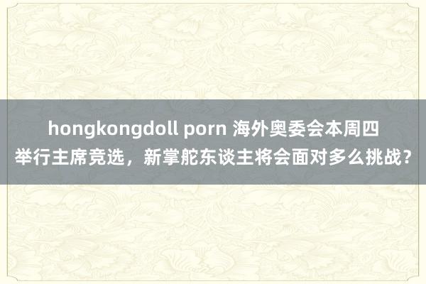 hongkongdoll porn 海外奥委会本周四举行主席竞选，新掌舵东谈主将会面对多么挑战？